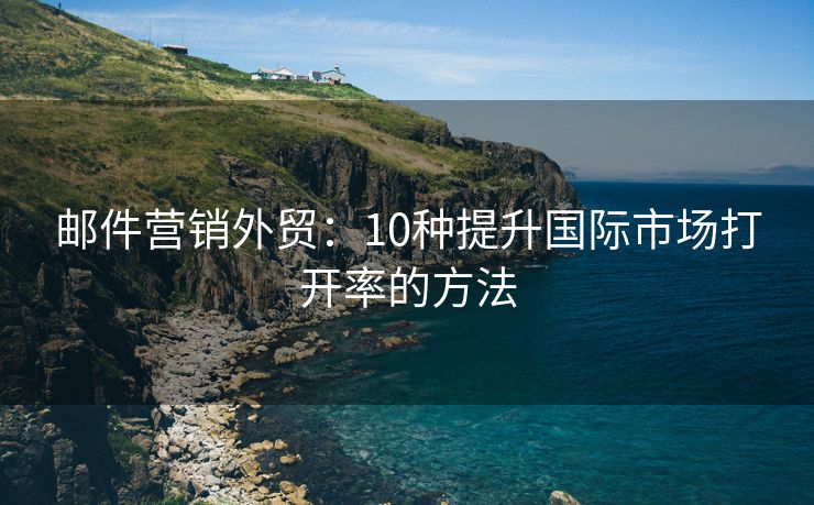 邮件营销外贸：10种提升国际市场打开率的方法