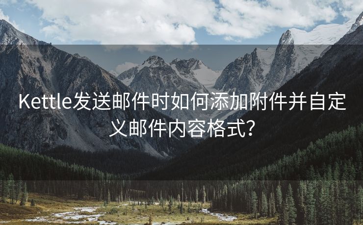 Kettle发送邮件时如何添加附件并自定义邮件内容格式？