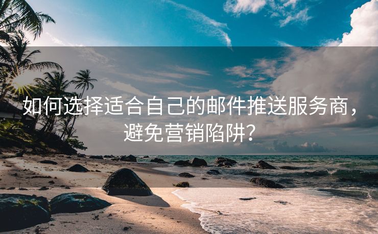 如何选择适合自己的邮件推送服务商，避免营销陷阱？