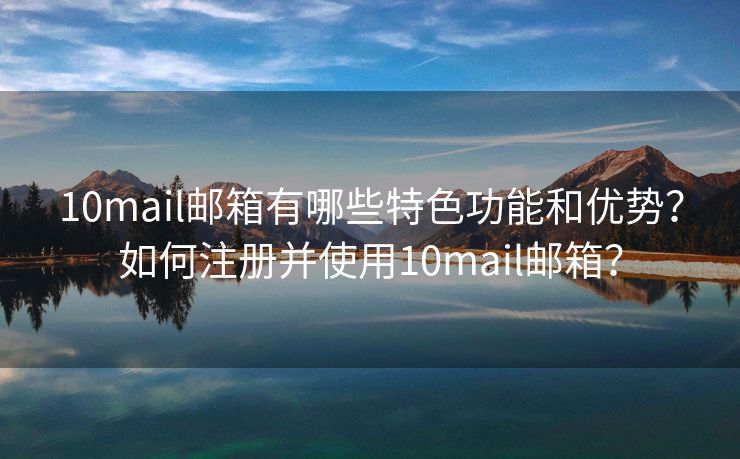 10mail邮箱有哪些特色功能和优势？如何注册并使用10mail邮箱？