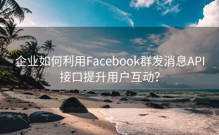 企业如何利用Facebook群发消息API接口提升用户互动？