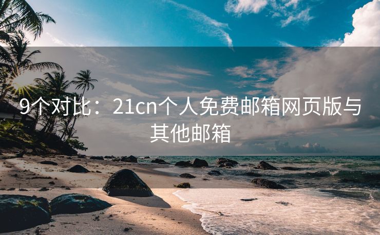 9个对比：21cn个人免费邮箱网页版与其他邮箱