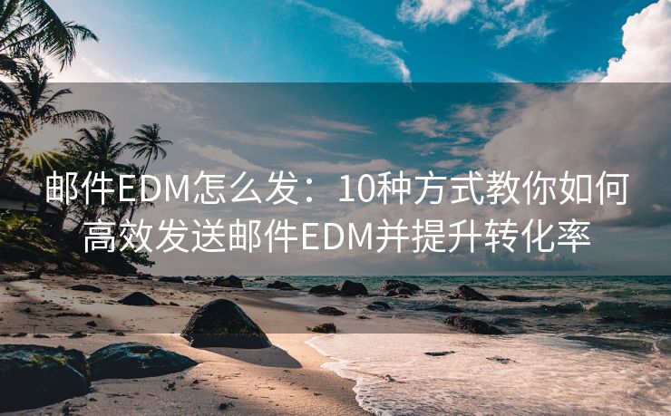 邮件EDM怎么发：10种方式教你如何高效发送邮件EDM并提升转化率