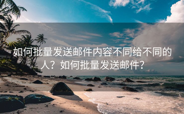 如何批量发送邮件内容不同给不同的人？如何批量发送邮件？