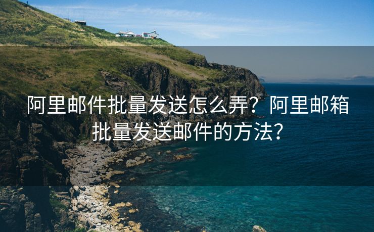 阿里邮件批量发送怎么弄？阿里邮箱批量发送邮件的方法？