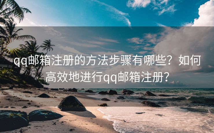 qq邮箱注册的方法步骤有哪些？如何高效地进行qq邮箱注册？