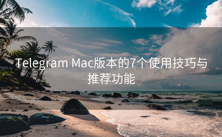 Telegram Mac版本的7个使用技巧与推荐功能