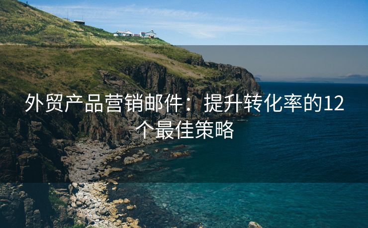 外贸产品营销邮件：提升转化率的12个最佳策略