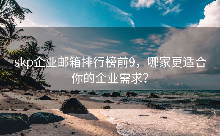 skp企业邮箱排行榜前9，哪家更适合你的企业需求？