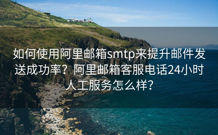 如何使用阿里邮箱smtp来提升邮件发送成功率？阿里邮箱客服电话24小时人工服务怎么样？