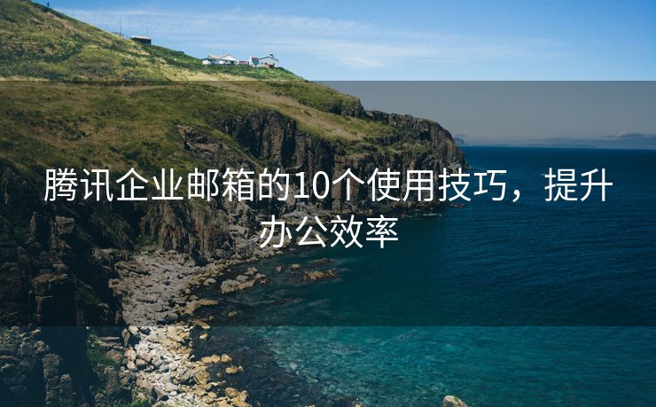 腾讯企业邮箱的10个使用技巧，提升办公效率