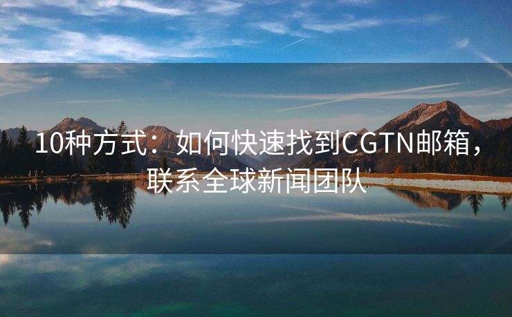 10种方式：如何快速找到CGTN邮箱，联系全球新闻团队