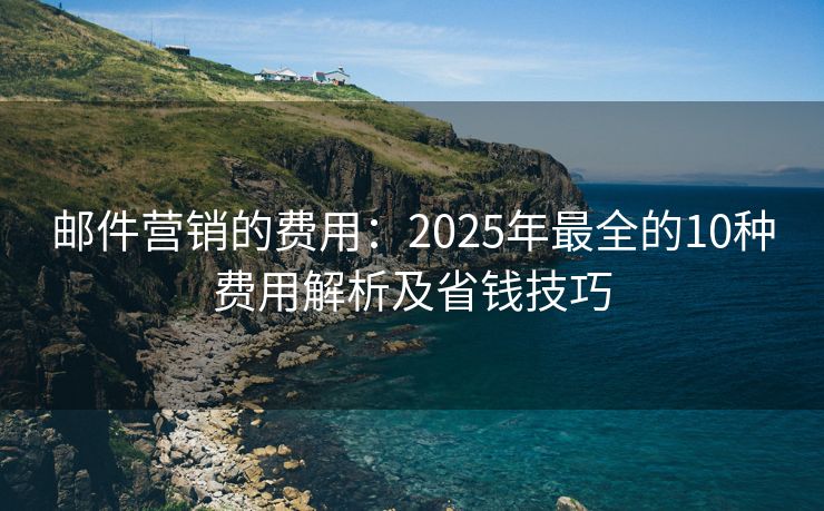 邮件营销的费用：2025年最全的10种费用解析及省钱技巧