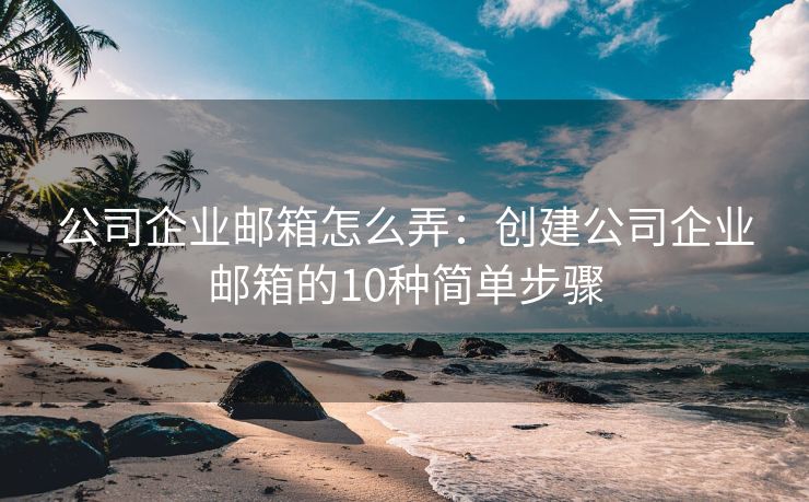 公司企业邮箱怎么弄：创建公司企业邮箱的10种简单步骤