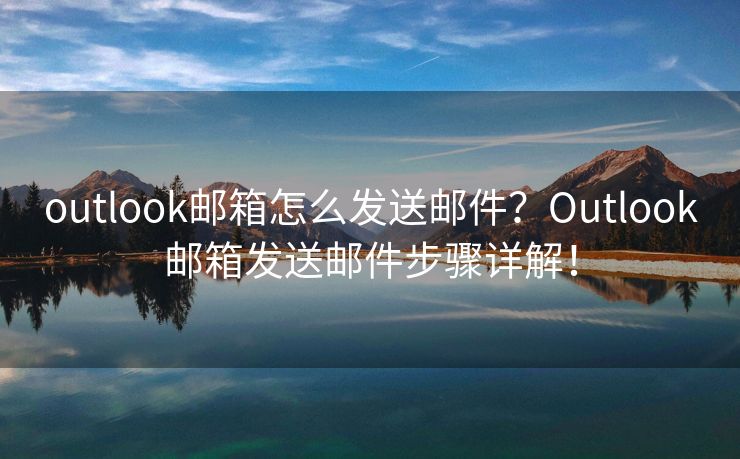 outlook邮箱怎么发送邮件？Outlook邮箱发送邮件步骤详解！