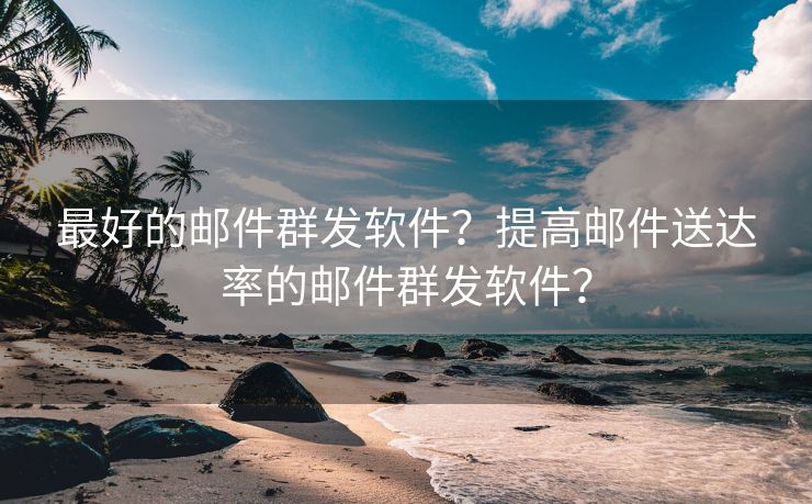 最好的邮件群发软件？提高邮件送达率的邮件群发软件？