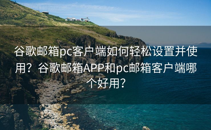 谷歌邮箱pc客户端如何轻松设置并使用？谷歌邮箱APP和pc邮箱客户端哪个好用？