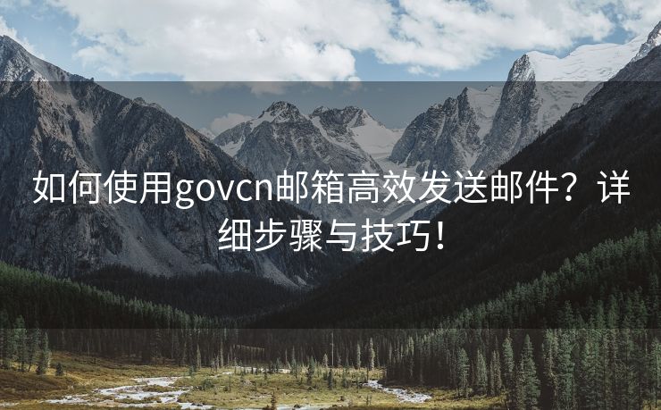 如何使用govcn邮箱高效发送邮件？详细步骤与技巧！