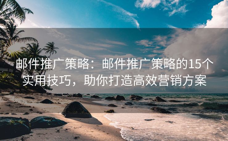 邮件推广策略：邮件推广策略的15个实用技巧，助你打造高效营销方案