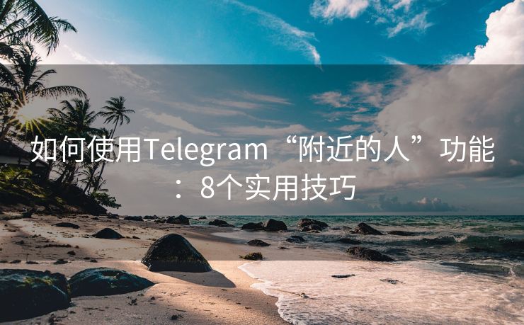 如何使用Telegram“附近的人”功能：8个实用技巧