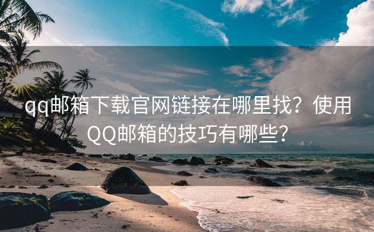 qq邮箱下载官网链接在哪里找？使用QQ邮箱的技巧有哪些？