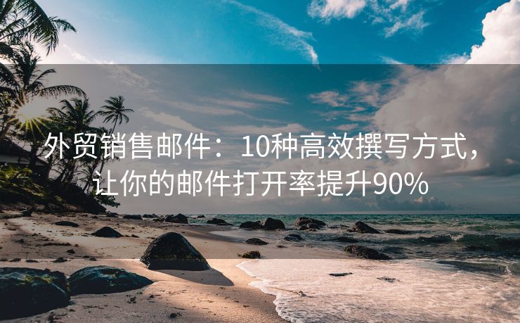 外贸销售邮件：10种高效撰写方式，让你的邮件打开率提升90%