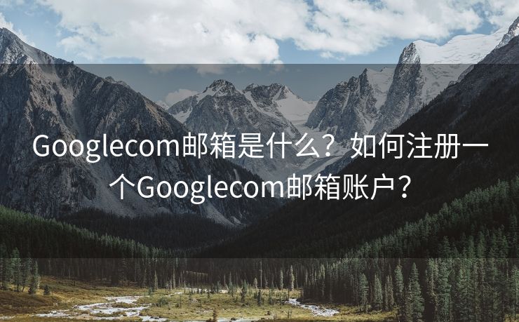 Googlecom邮箱是什么？如何注册一个Googlecom邮箱账户？