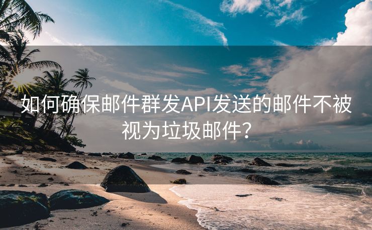 如何确保邮件群发API发送的邮件不被视为垃圾邮件？