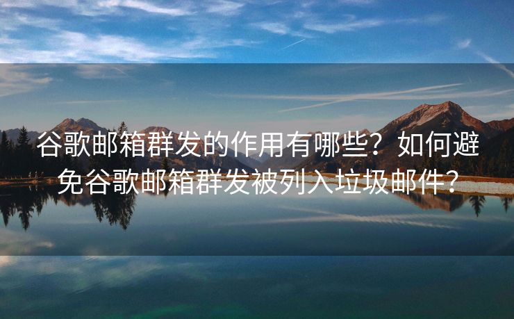 谷歌邮箱群发的作用有哪些？如何避免谷歌邮箱群发被列入垃圾邮件？