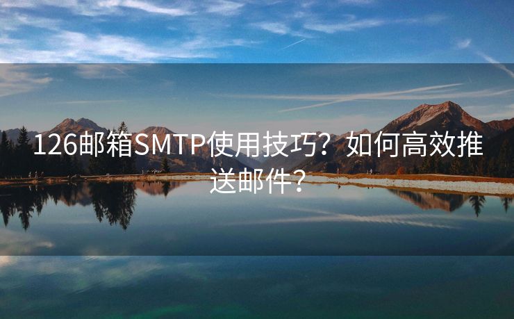 126邮箱SMTP使用技巧？如何高效推送邮件？