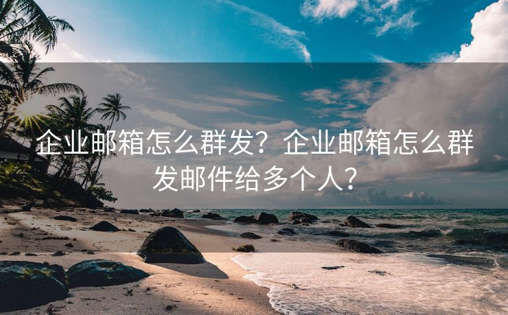 企业邮箱怎么群发？企业邮箱怎么群发邮件给多个人？