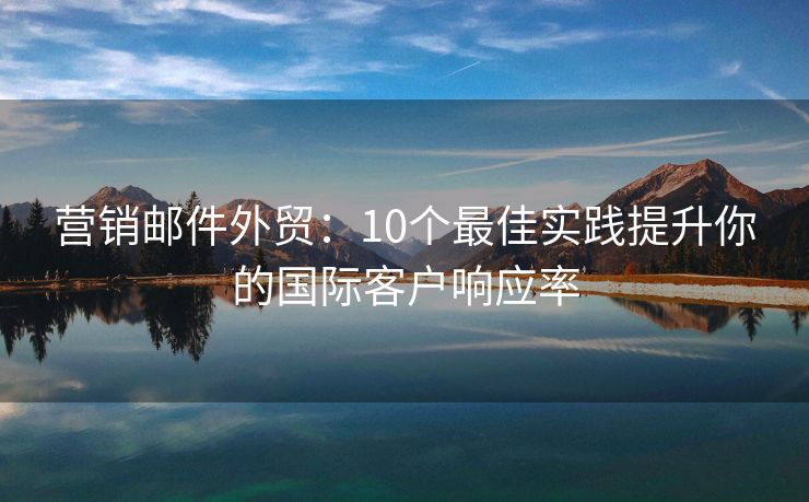 营销邮件外贸：10个最佳实践提升你的国际客户响应率