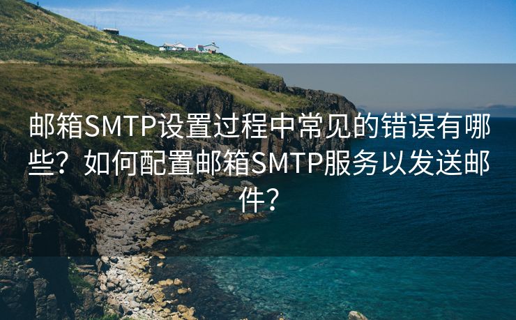 邮箱SMTP设置过程中常见的错误有哪些？如何配置邮箱SMTP服务以发送邮件？