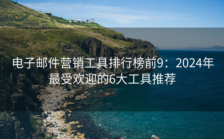 电子邮件营销工具排行榜前9：2024年最受欢迎的6大工具推荐