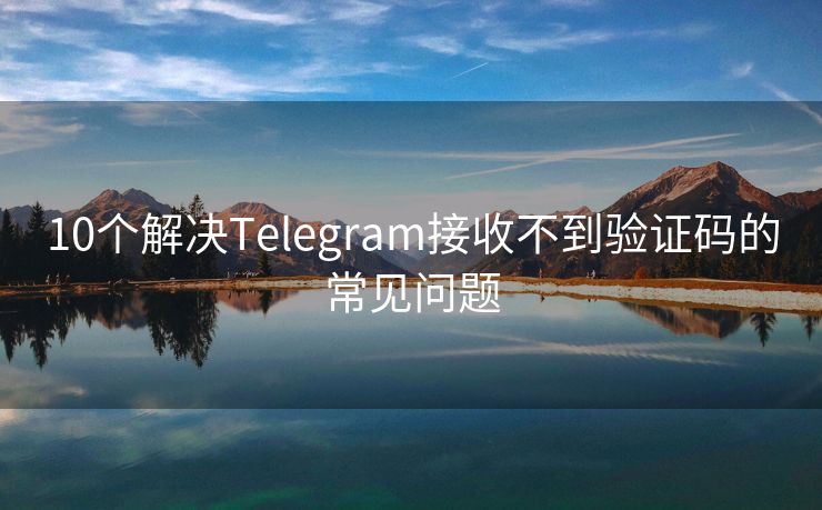 10个解决Telegram接收不到验证码的常见问题