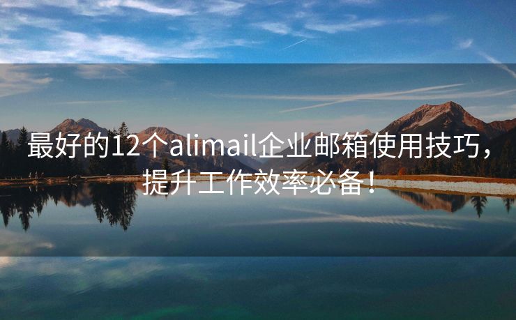 最好的12个alimail企业邮箱使用技巧，提升工作效率必备！