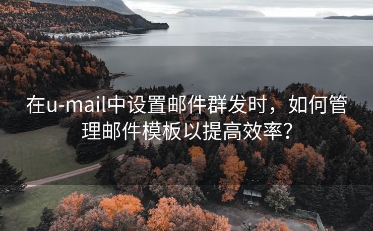 在u-mail中设置邮件群发时，如何管理邮件模板以提高效率？