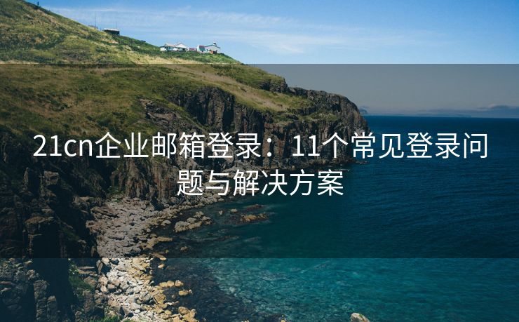 21cn企业邮箱登录：11个常见登录问题与解决方案