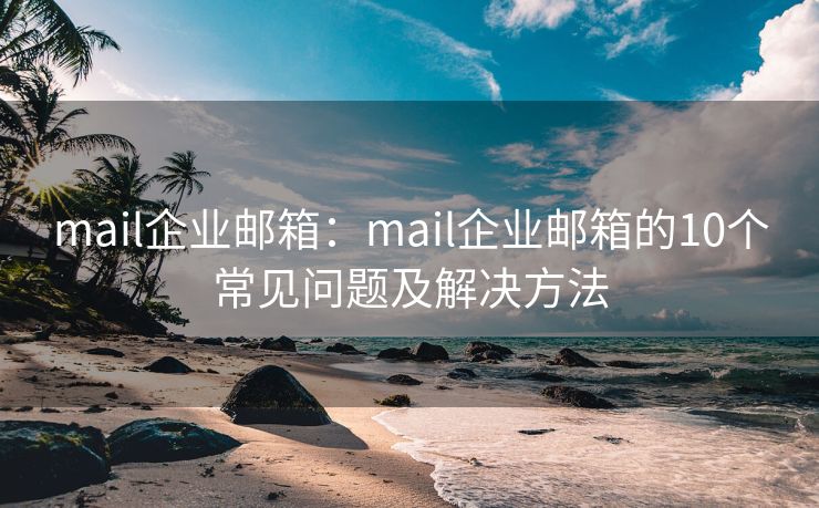 mail企业邮箱：mail企业邮箱的10个常见问题及解决方法