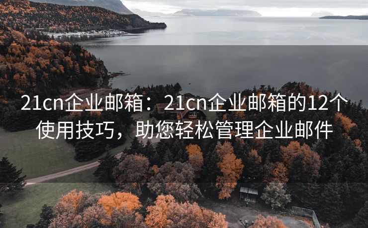 21cn企业邮箱：21cn企业邮箱的12个使用技巧，助您轻松管理企业邮件