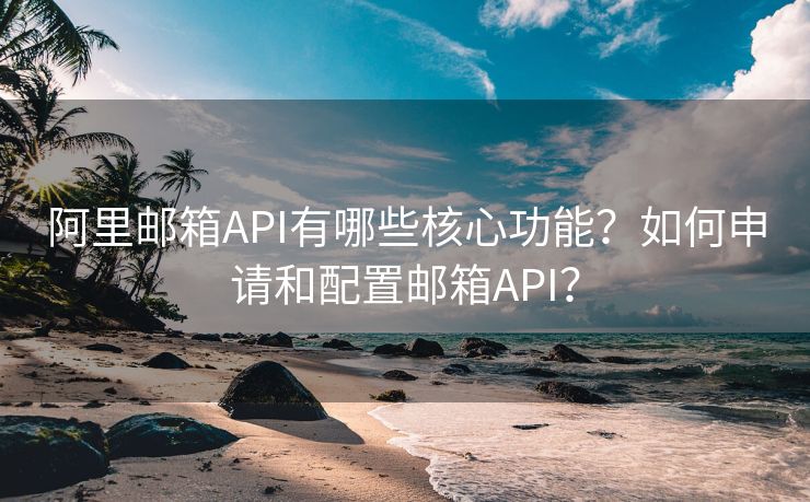 阿里邮箱API有哪些核心功能？如何申请和配置邮箱API？