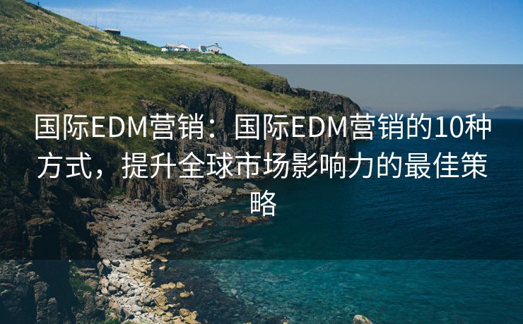 国际EDM营销：国际EDM营销的10种方式，提升全球市场影响力的最佳策略