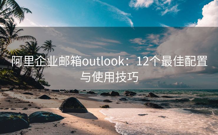 阿里企业邮箱outlook：12个最佳配置与使用技巧