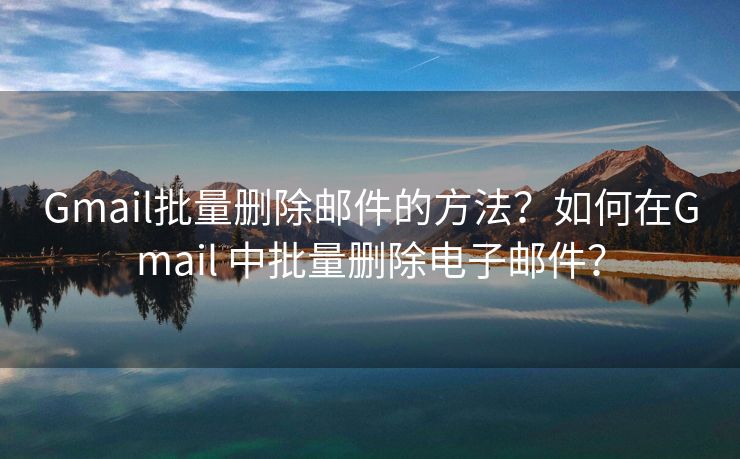 Gmail批量删除邮件的方法？如何在Gmail 中批量删除电子邮件？