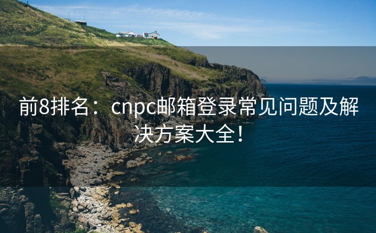 前8排名：cnpc邮箱登录常见问题及解决方案大全！