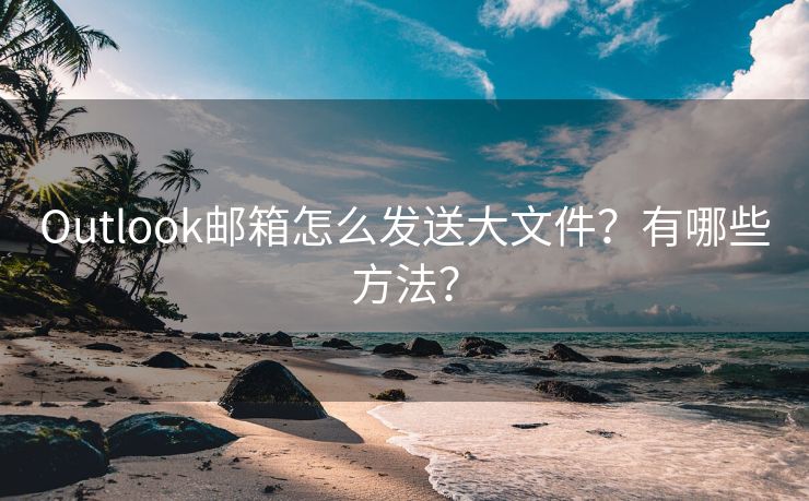 Outlook邮箱怎么发送大文件？有哪些方法？