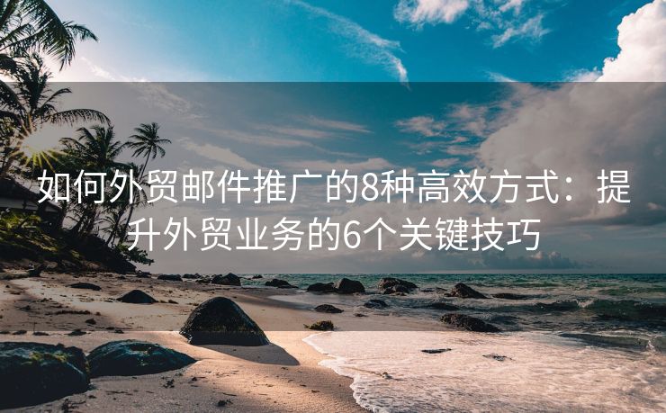 如何外贸邮件推广的8种高效方式：提升外贸业务的6个关键技巧