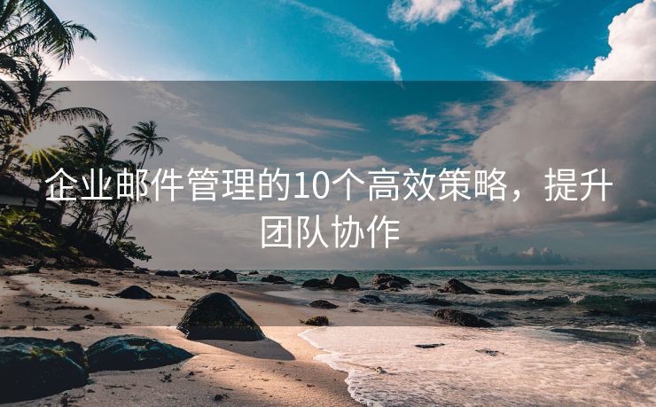 企业邮件管理的10个高效策略，提升团队协作