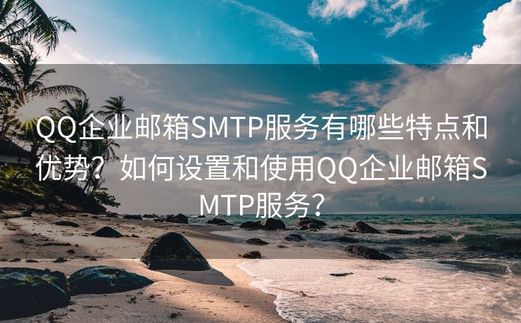 QQ企业邮箱SMTP服务有哪些特点和优势？如何设置和使用QQ企业邮箱SMTP服务？