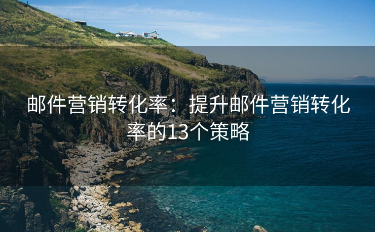 邮件营销转化率：提升邮件营销转化率的13个策略